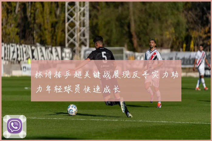 林诗栋乒超关键战展现反手实力助力年轻球员快速成长