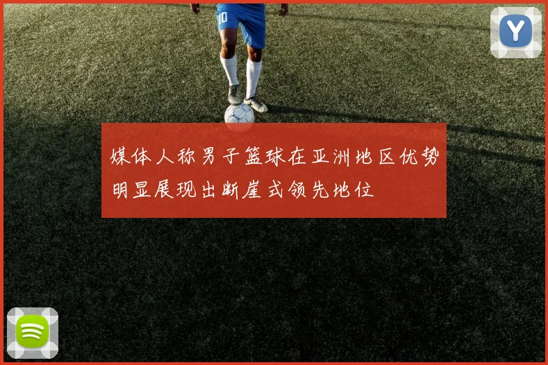 媒体人称男子篮球在亚洲地区优势明显展现出断崖式领先地位