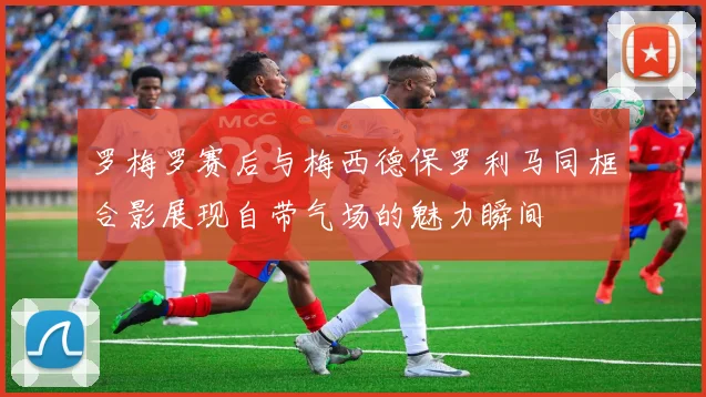 罗梅罗赛后与梅西德保罗利马同框合影展现自带气场的魅力瞬间