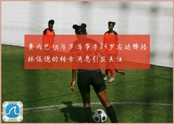 费内巴切与罗马争夺24岁右边锋格林伍德的转会消息引发关注