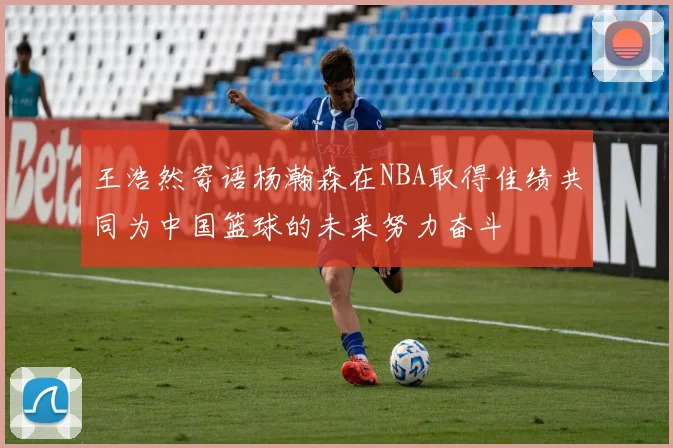 王浩然寄语杨瀚森在NBA取得佳绩共同为中国篮球的未来努力奋斗