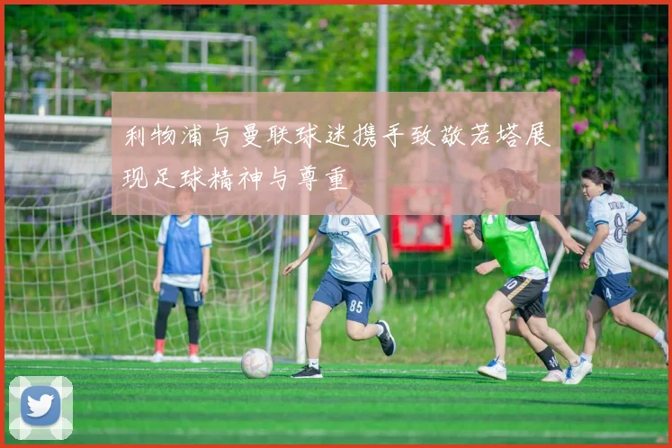 利物浦与曼联球迷携手致敬若塔展现足球精神与尊重