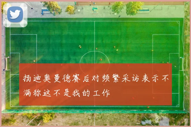 扬迪奥曼德赛后对频繁采访表示不满称这不是我的工作