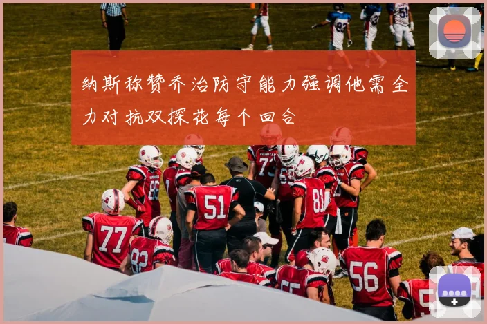 纳斯称赞乔治防守能力强调他需全力对抗双探花每个回合