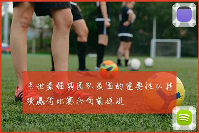 韦世豪强调团队氛围的重要性以持续赢得比赛和向前迈进