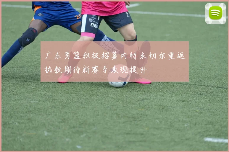 广东男篮积极招募内特米切尔重返执教期待新赛季表现提升