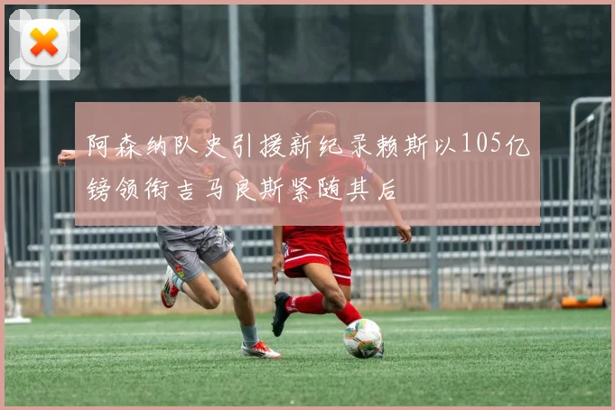 阿森纳队史引援新纪录赖斯以105亿镑领衔吉马良斯紧随其后