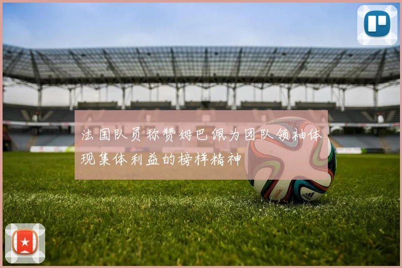 法国队员称赞姆巴佩为团队领袖体现集体利益的榜样精神