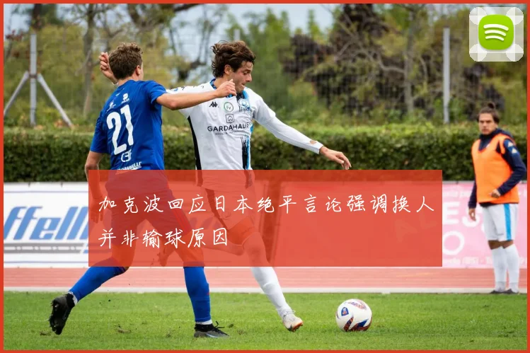 加克波回应日本绝平言论强调换人并非输球原因