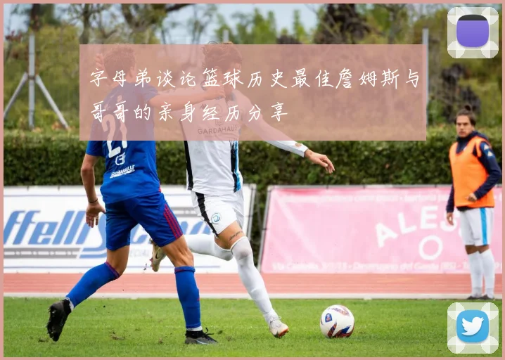 字母弟谈论篮球历史最佳詹姆斯与哥哥的亲身经历分享