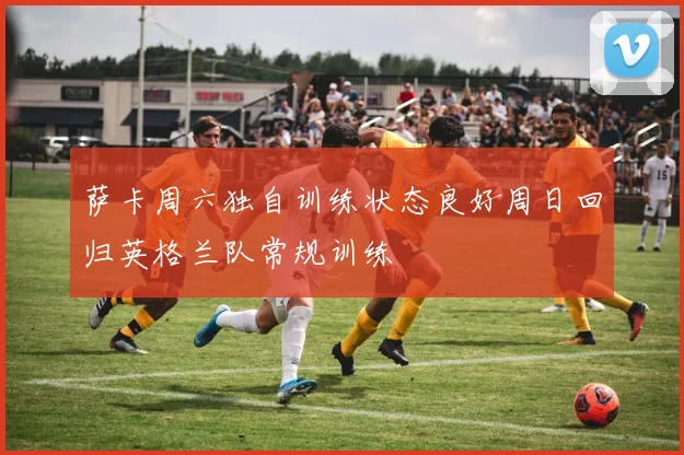 萨卡周六独自训练状态良好周日回归英格兰队常规训练