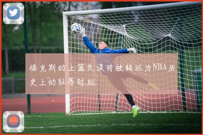 福克斯的上篮失误将被铭记为NBA历史上的耻辱时刻