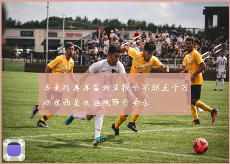 马竞对库库雷利亚报价不超五千万切尔西坚决拒绝降价要求