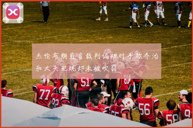 杰伦布朗直言裁判偏袒对手称乔治和大头犯规却未被吹罚