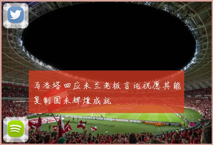 马洛塔回应米兰老板言论祝愿其能复制国米辉煌成就