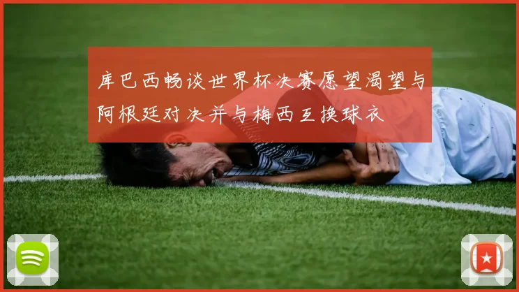 库巴西畅谈世界杯决赛愿望渴望与阿根廷对决并与梅西互换球衣