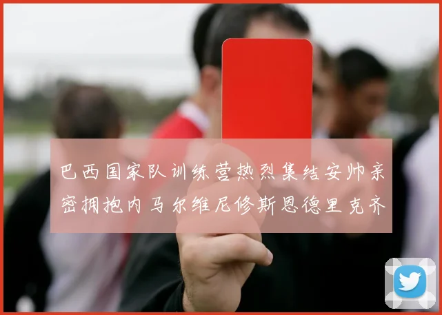 巴西国家队训练营热烈集结安帅亲密拥抱内马尔维尼修斯恩德里克齐亮相