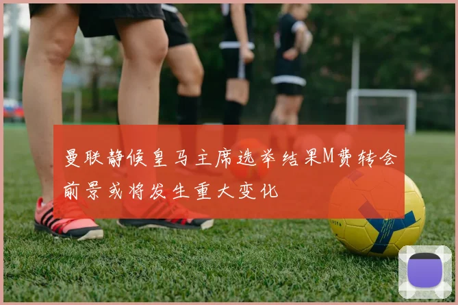 曼联静候皇马主席选举结果M费转会前景或将发生重大变化