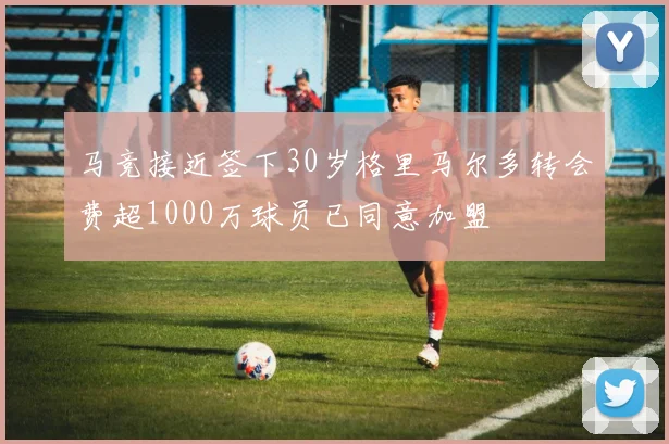 马竞接近签下30岁格里马尔多转会费超1000万球员已同意加盟