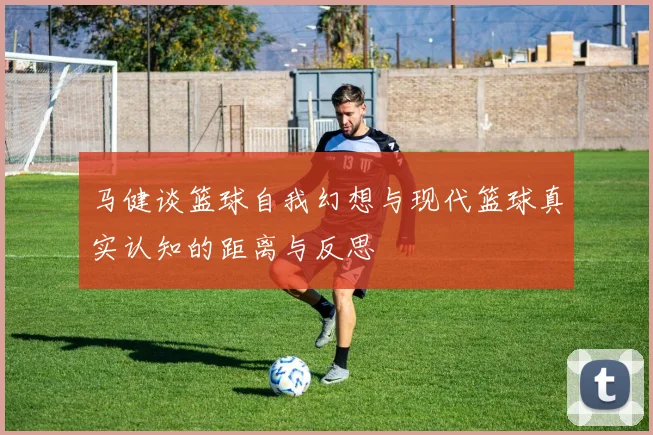 马健谈篮球自我幻想与现代篮球真实认知的距离与反思